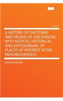 A History of the Town and Palace of Linlithgow; With Notices, Historical and Antiquarian, of Places of Interest in the Neighbourhood