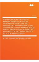 The Manufacture and Uses of Abrasive Materials; A Concise Treatment of the Nature and Preparation of Raw Materials, and the Manufacture of Abrasive Blocks, Wheels, Papers, Cloths, Polishes, Etc. with Notes on the Characteristics, Selection, and Tes