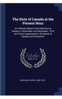 The Duty of Canada at the Present Hour: An Address Meant to Be Delivered at Ottawa, in November and December, 1914, But Twice Suppressed in the Name of Loyalty and Patriotism