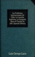 Los Problemas Internacionales De Chile: La Cuestion Argentina. La Patagonia Hasta El Tratado De 1881 (Spanish Edition)