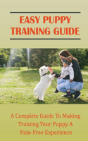 Easy Puppy Training Guide: A Complete Guide To Making Training Your Puppy A Pain-Free Experience: Puppy Training 101