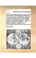 The Works of the Late Aaron Hill, Esq; In Four Volumes. Consisting of Letters on Various Subjects, and of Original Poems, Moral and Facetious. with an Essay on the Art of Acting. ... the Second Edition. Volume 3 of 4