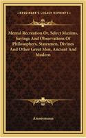Mental Recreation Or, Select Maxims, Sayings And Observations Of Philosophers, Statesmen, Divines And Other Great Men, Ancient And Modern: (English)