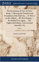 Destruction of Troy. In Three Books. I. Shewing the Founders and Foundation of the Said City; ... II. How it was Re-edified; ... III. How Priamus, ... Re-builded Troy Again, ... The Eighteenth Edition, Corrected and Amended. of 3; Volume 1