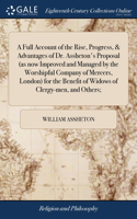 Full Account of the Rise, Progress, & Advantages of Dr. Assheton's Proposal (as now Improved and Managed by the Worshipful Company of Mercers, London) for the Benefit of Widows of Clergy-men, and Others;