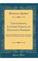 Centotrenta Lettere Inedite Di Francesco Barbaro: Precedute Dall'ordinamento Critico Cronologico Dell'interno Suo Epistolario Seguite Da Appendici (Classic Reprint)