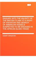 Enquiry Into the Validity of the British Claim to a Right of Visitation and Search of American Vessels Suspected to Be Engaged in the African Slave-Trade