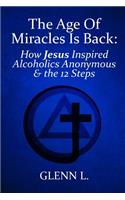 The Age of Miracles Is Back: How Jesus Christ Inspired Alcoholics Anonymous & the 12 Steps