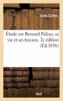 Étude Sur Bernard Palissy, Sa Vie Et Ses Travaux. 2e Édition