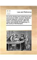 An act for dividing and inclosing the open and common fields, common meadows, common pastures, common grounds, heath, and waste grounds, within the manor and lordship of Kingsthorpe, in the county of Northampton.