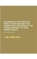 An Answer to the Question, What Is to Be Done with the Unemployed Labourers of the United Kingdom?; - By John Robert Godley