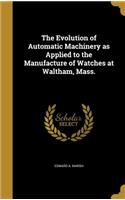 The Evolution of Automatic Machinery as Applied to the Manufacture of Watches at Waltham, Mass.