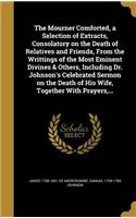 The Mourner Comforted, a Selection of Extracts, Consolatory on the Death of Relatives and Friends, from the Writtings of the Most Eminent Divines & Others, Including Dr. Johnson's Celebrated Sermon on the Death of His Wife, Together with Prayers, .