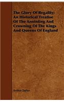 The Glory Of Regality; An Historical Treatise Of The Anointing And Crowning Of The Kings And Queens Of England