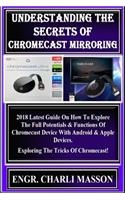 Understanding the Secrets of Chromecast Mirroring: Understanding the S 2018 Latest Guide on How to Explore the Full Potentials & Functions of Chromecast Device with Android & Apple Devices. Exploring the Tricks of Chromecast!