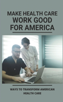 Make Health Care Work Good For America: Ways To Transform American Health Care: Improving American Healthcare Guide