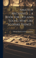 Amateur Mechanics ... a Book for Old and Young Who Like to Make Things ..