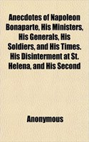 Anecdotes of Napoleon Bonaparte, His Ministers, His Generals, His Soldiers, and His Times. His Disinterment at St. Helena, and His Second