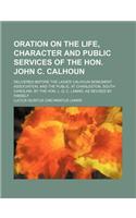 Oration on the Life, Character and Public Services of the Hon. John C. Calhoun; Delivered Before the Ladies' Calhoun Monument Association, and the Pub