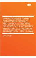 Man Responsible for His Dispositions, Opinions, and Conduct: A Lecture Delivered in the Mechanics' Institution, Southampton Buildings, on ... Feb. 17, 1840: A Lecture Delivered in the Mechanics' Institution, Southampton Buildings, on ... Feb. 17, 1840