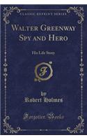 Walter Greenway Spy and Hero: His Life Story (Classic Reprint): His Life Story (Classic Reprint)