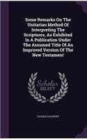 Some Remarks On The Unitarian Method Of Interpreting The Scriptures, As Exhibited In A Publication Under The Assumed Title Of An Improved Version Of The New Testament