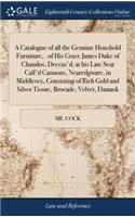 Catalogue of all the Genuine Houshold Furniture, . of His Grace James Duke of Chandos, Deceas'd, at his Late Seat Call'd Cannons, Nearedgware, in Middlesex, Consisting of Rich Gold and Silver Tissue, Brocade, Velvet, Damask