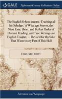 The English School-master. Teaching all his Scholars, of What age Soever, the Most Easy, Short, and Perfect Order of Distinct Reading, and True Writing our English Tongue, ... Devised for thy Sake That Wantest any Part of This Skill