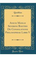 Anicii Manlii Severini Boethii de Consolatione Philosophiae Libri V (Classic Reprint)