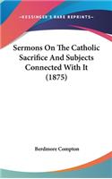 Sermons On The Catholic Sacrifice And Subjects Connected With It (1875)