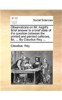 Observations on Mr. Asgill's Brief Answer to a Brief State of the Question Between the Printed and Painted Callicoes, &C. ... by Claudius Rey, ...: (English)