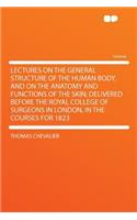 Lectures on the General Structure of the Human Body, and on the Anatomy and Functions of the Skin; Delivered Before the Royal College of Surgeons in London, in the Courses for 1823