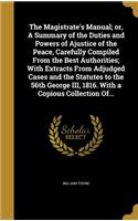 Magistrate's Manual; or, A Summary of the Duties and Powers of Ajustice of the Peace, Carefully Compiled From the Best Authorities; With Extracts From Adjudged Cases and the Statutes to the 56th George III, 1816. With a Copious Collection Of...