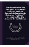 The Municipal Control of Tuberculosis in Chicago. City of Chicago Municipal Tuberculosis Sanitarium, its History and Provisions. To the Mayor and the City Council of the ciy of Chicago