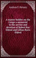 master builder on the Congo a memorial to the service and devotion of Robert Ray Eldred and Lillian Byers Eldred