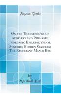 On the Threatenings of Apoplexy and Paralysis; Inorganic Epilepsy, Spinal Syncope; Hidden Seizures; The Resultant Mania; Etc (Classic Reprint)