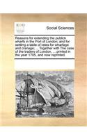 Reasons for Extending the Publick Wharfs in the Port of London; And for Settling a Table of Rates for Wharfage and Cranage; ... Together with the Case of the Traders of London, ... Printed in the Year 1705, and Now Reprinted.