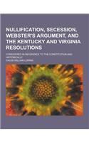 Nullification, Secession, Webster's Argument, and the Kentucky and Virginia Resolutions; Considered in Reference to the Constitution and Historically
