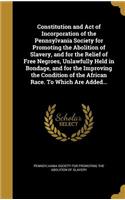 Constitution and Act of Incorporation of the Pennsylvania Society for Promoting the Abolition of Slavery, and for the Relief of Free Negroes, Unlawfully Held in Bondage, and for the Improving the Condition of the African Race. To Which Are Added...