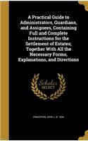 A Practical Guide to Administrators, Guardians, and Assignees, Containing Full and Complete Instructions for the Settlement of Estates; Together With All the Necessary Forms, Explanations, and Directions
