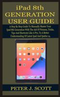 iPad 8th GENERATION USER GUIDE: A Step By Step Guide To Manually Master Your Ipad 8th Generation LIKE A PRO, With The Aid Of Pictures, Tricks, Tips And Shortcuts, To A Better Under