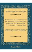 Proceedings of a Convention of the National League for Good Roads Held at Washington, D. C., January 17 and 18, 1893: And Hearing by the Committee on Agriculture of the House of Representatives, January 19, 1893 (Classic Reprint)