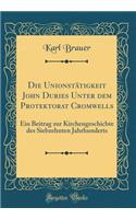 Die Unionstï¿½tigkeit John Duries Unter Dem Protektorat Cromwells: Ein Beitrag Zur Kirchengeschichte Des Siebzehnten Jahrhunderts (Classic Reprint): Ein Beitrag Zur Kirchengeschichte Des Siebzehnten Jahrhunderts (Classic Reprint)