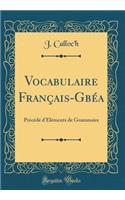 Vocabulaire Franï¿½ais-Gbï¿½a: Prï¿½cï¿½dï¿½ d'ï¿½lï¿½ments de Grammaire (Classic Reprint)