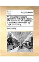 An Answer to Objections Against the Making of a Bason, with Reasons for the Bettering of the Harbour of Dublin. by Capt. John Perry.