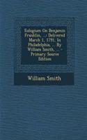 Eulogium on Benjamin Franklin, ...: Delivered March 1, 1791, in Philadelphia, ... by William Smith, ... - Primary Source Edition: Delivered March 1, 1791, in Philadelphia, ... by William Smith, ... - Primary Source Edition