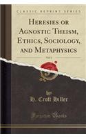 Heresies or Agnostic Theism, Ethics, Sociology, and Metaphysics, Vol. 1 (Classic Reprint)