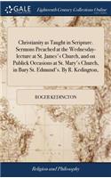 Christianity as Taught in Scripture. Sermons Preached at the Wednesday-Lecture at St. James's Church, and on Publick Occasions at St. Mary's Church, in Bury St. Edmund's. by R. Kedington,