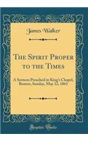 The Spirit Proper to the Times: A Sermon Preached in King's Chapel, Boston, Sunday, May 12, 1861 (Classic Reprint): A Sermon Preached in King's Chapel, Boston, Sunday, May 12, 1861 (Classic Reprint)