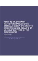 Reply to Mr. [Richard] Watson's Remarks on the Eternal Sonship of Christ. to Which Are Added Remarks on Mr. Boyd's Letters on the Same Subject